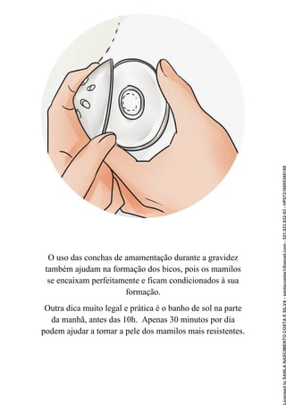 O uso das conchas de amamentação durante a gravidez
também ajudam na formação dos bicos, pois os mamilos
se encaixam perfeitamente e ficam condicionados à sua
formação.
Outra dica muito legal e prática é o banho de sol na parte
da manhã, antes das 10h. Apenas 30 minutos por dia
podem ajudar a tornar a pele dos mamilos mais resistentes.
Licensed
to
SANLA
NASCIMENTO
COSTA
E
SILVA
-
sanlacostas1@gmail.com
-
521.923.932-53
-
HP07216005368188
 