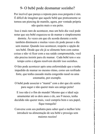 9- O bebê pode desmamar sozinho?
Por incrível que pareça a reposta para essa pergunta é sim.
É difícil de imaginar que aquele bebê que praticamente se
tornou um piercing de mamilo, agora, por vontade própria
não queira mais o seu peito.
Isso é mais raro de acontecer, mas um belo dia você pode
notar que seu bebê esqueceu-se de mamar e simplesmente
dormiu. Às vezes em que ele acorda durante a noite
também diminuem e muitas vezes ele pode passar o dia
sem mamar. Quando isso acontecer, respeite a opção de
seu bebê. Desde que ele já se alimente bem com outras
coisas e não vá ficar com a sua saúde comprometida, você
não precisa insistir para ele mamar. Cada bebê tem o seu
tempo certo e alguns resolvem decidir isso sozinhos.
O fato pode acontecer após uma enfermidade que o tenha
impedido de mamar no mesmo ritmo, como um resfriado
forte, que tenha causado muita congestão nasal ou uma
estomatite, por exemplo.
O bebê pode associar o “mamá” com a dor que ele sentiu
para sugar e não querer mais seu amigo peito!
E isso não é o fim do mundo! Mesmo que o ideal seja
amamentar até os dois anos e ele, aos 9 meses, tenha
decidido não querer mais, você cumpriu bem o seu papel,
fique tranquila!
Converse com seu pediatra para saber qual o melhor leite
introduzir na alimentação de seu bebê e prossiga sem
maiores receios!
Licensed
to
SANLA
NASCIMENTO
COSTA
E
SILVA
-
sanlacostas1@gmail.com
-
521.923.932-53
-
HP07216005368188
 