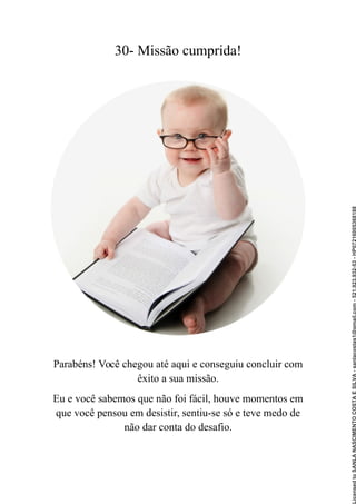 30- Missão cumprida!
Parabéns! Você chegou até aqui e conseguiu concluir com
êxito a sua missão.
Eu e você sabemos que não foi fácil, houve momentos em
que você pensou em desistir, sentiu-se só e teve medo de
não dar conta do desafio.
Licensed
to
SANLA
NASCIMENTO
COSTA
E
SILVA
-
sanlacostas1@gmail.com
-
521.923.932-53
-
HP07216005368188
 