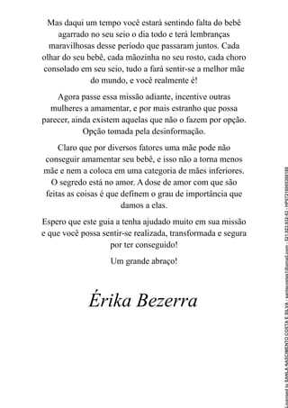 Mas daqui um tempo você estará sentindo falta do bebê
agarrado no seu seio o dia todo e terá lembranças
maravilhosas desse período que passaram juntos. Cada
olhar do seu bebê, cada mãozinha no seu rosto, cada choro
consolado em seu seio, tudo a fará sentir-se a melhor mãe
do mundo, e você realmente é!
Agora passe essa missão adiante, incentive outras
mulheres a amamentar, e por mais estranho que possa
parecer, ainda existem aquelas que não o fazem por opção.
Opção tomada pela desinformação.
Claro que por diversos fatores uma mãe pode não
conseguir amamentar seu bebê, e isso não a torna menos
mãe e nem a coloca em uma categoria de mães inferiores.
O segredo está no amor. A dose de amor com que são
feitas as coisas é que definem o grau de importância que
damos a elas.
Espero que este guia a tenha ajudado muito em sua missão
e que você possa sentir-se realizada, transformada e segura
por ter conseguido!
Um grande abraço!
Érika Bezerra
Licensed
to
SANLA
NASCIMENTO
COSTA
E
SILVA
-
sanlacostas1@gmail.com
-
521.923.932-53
-
HP07216005368188
 