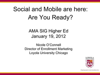 Social and Mobile are here: Are You Ready? AMA SIG Higher Ed January 19, 2012 Nicole O’Connell Director of Enrollment Marketing Loyola University Chicago 