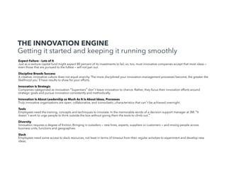 THE INNOVATION ENGINE
Getting it started and keeping it running smoothly

!

Expect Failure – Lots of It
Just as a venture capital fund might expect 80 percent of its investments to fail, so, too, must innovative companies accept that most ideas —
even those that are pursued to the fullest — will not pan out.
Discipline Breeds Success
A creative, innovative culture does not equal anarchy. The more disciplined your innovation-management processes become, the greater the
likelihood you ll have results to show for your efforts.
Innovation Is Strategic
Companies categorized as innovation Superstars don t leave innovation to chance. Rather, they focus their innovation efforts around
strategic goals and pursue innovation consistently and methodically.
Innovation Is About Leadership as Much As It Is About Ideas, Processes
Truly innovative organizations are open, collaborative, and iconoclastic,;characteristics that can t be achieved overnight.
Tools
Employees need the training, concepts and techniques to innovate. In the memorable words of a decision support manager at 3M, It
doesn t work to urge people to think outside the box without giving them the tools to climb out.
Diversity
Innovation requires a degree of friction. Bringing in outsiders — new hires, experts, suppliers or customers — and mixing people across
business units, functions and geographies.
Slack
Employees need some access to slack resources, not least in terms of timeout from their regular activities to experiment and develop new
ideas. !

 