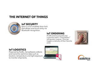 THE INTERNET OF THINGS

!

IoT SECURITY

Kevo is a IoT enabled door lock
that allows one-touch entry via
Bluetooth recognition.
!

IoT ORDERING

A UAE pizzeria provides top
customers with a Pizza Button
refrigerator magnet. One tap
triggers a delivery of their favorite
pizza.
!

IoT LOGISTICS

Powered by FedEx, SenseAware collects
and transmits real-time data such as
location, temperature and light exposure
to monitor shipments.

 