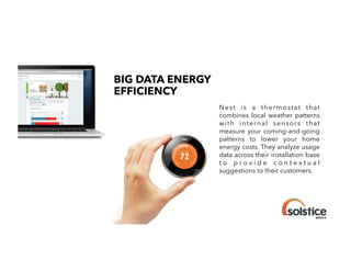 BIG DATA ENERGY
EFFICIENCY
!

Nest is a thermostat that
combines local weather patterns
with internal sensors that
measure your coming-and-going
patterns to lower your home
energy costs. They analyze usage
data across their installation base
to provide contextual
suggestions to their customers.
!

 