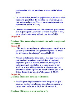 condenación, más ha pasado de muerte a vida” (Juan
       5:24)

   •   “Y como Moisés levantó la serpiente en el desierto, así es
       necesario que el Hijo del Hombre sea levantado, para
       que todo aquel que en Él cree, no se pierda, mas tenga
       vida eterna” (Juan 3:14-15)

  • “Porque de tal manera amó Dios al mundo que ha dado
     a su Hijo unigénito, para que todo aquel que en el cree,
     no se pierda, más tenga vida eterna. (Juan 3:16)
Imagen 14

Gracias a Dios, tenemos la promesa de que nadie nos apartará
de Su lado
Imagen 13
   • “Mis ovejas oyen mi voz, y yo las conozco y me siguen; y
     yo les doy vida eterna, y no perecerán jamás, ni nadie
     las arrebatará de mi mano” (Juan 10:27-28)

  • “Antes en todas estas cosas somos mas que vencedores
     por medio de aquel que nos amó. Por lo cual estoy
     seguro de que ni la muerte, ni la vida, ni ángeles, ni
     principados, ni potestades, ni lo presente, ni lo por
     venir, ni lo alto, ni lo profundo, ni ninguna otra cosa
     creada nos podrá separar del Amor de Dios, que es en
     Cristo Jesús, Señor nuestro” (Romanos 8: 37-39)
Imagen 11
Gracias a Él estamos libres de condenación

   • “Ahora pues ninguna condenación hay para los que
     están en Cristo Jesús, los que no andan conforme a la
     carne, sino conforme al Espíritu” (Romanos 8:1)

Gracias a Él tenemos la seguridad de la Fe
 