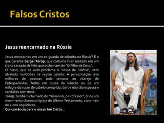 Falsos CristosJesus reencarnado na Rússia                                          Jesus reencarnou em um ex-guarda de trânsito na Rússia? É o que garante Sergei Torop, que costuma ficar sentado em um trono cercado de fiéis que o chamam de "O Filho de Deus“.                                     O russo, que se auto-proclama o "Jesus da Sibéria", vem atraindo multidões na região gelada. A peregrinação leva milhares de pessoas toda semana ao vilarejo de Petropavlovka. Todos em busca da bênção ou de um milagre do russo de cabelo comprido, barba não tão espessa e sandálias com meia.Torop, também chamado de "Vissarion, o Professor", criou um movimento chamado Igreja do Último Testamento, com mais de 4.000 seguidores.       Concorrência para o nosso Inri Cristo...