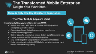 – That Your Mobile Apps are Used
Goals for delighting your workforce through MAM:
 Delight your users with easily accessible and highly secure
enterprise application access
 Custom App Stores that deliver consumer experiences
 Simple onboarding process
 Deliver powerful security but ensure it stays out of the user’s way
 Ensure seamless and frictionless deployments
 Easy ability to gather usage stats and analyze user feedback
 Easily integrate with existing MDM platforms when necessary and
deliver end user transparency
There is Only One Key Workforce Expectation
©2015 Blue Hill Research. All Rights
Reserved.
The Transformed Mobile Enterprise
Delight Your Workforce!
 