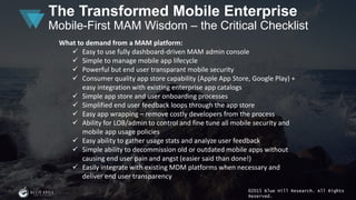 ©2015 Blue Hill Research. All Rights
Reserved.
The Transformed Mobile Enterprise
Mobile-First MAM Wisdom – the Critical Checklist
What to demand from a MAM platform:
 Easy to use fully dashboard-driven MAM admin console
 Simple to manage mobile app lifecycle
 Powerful but end user transparant mobile security
 Consumer quality app store capability (Apple App Store, Google Play) +
easy integration with existing enterprise app catalogs
 Simple app store and user onboarding processes
 Simplified end user feedback loops through the app store
 Easy app wrapping – remove costly developers from the process
 Ability for LOB/admin to control and fine tune all mobile security and
mobile app usage policies
 Easy ability to gather usage stats and analyze user feedback
 Simple ability to decommission old or outdated mobile apps without
causing end user pain and angst (easier said than done!)
 Easily integrate with existing MDM platforms when necessary and
deliver end user transparency
 