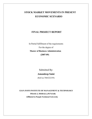 STOCK MARKET MOVEMENTS IN PRESENT
                ECONOMIC SCENARIO




           FINAL PROJECT REPORT



        In Partial fulfillment of the requirements
                     For the degree of
         Master of Business Administration
                       (2007-09)




                     Submitted By:
                   Amandeep Saini
                   (Roll no-7065222359)




GIAN JYOTI INSTITUTE OF MANAGEMENT & TECHNOLOGY
          PHASE-2, MOHALI, (PUNJAB)
     Affiliated to Punjab Technical University
 