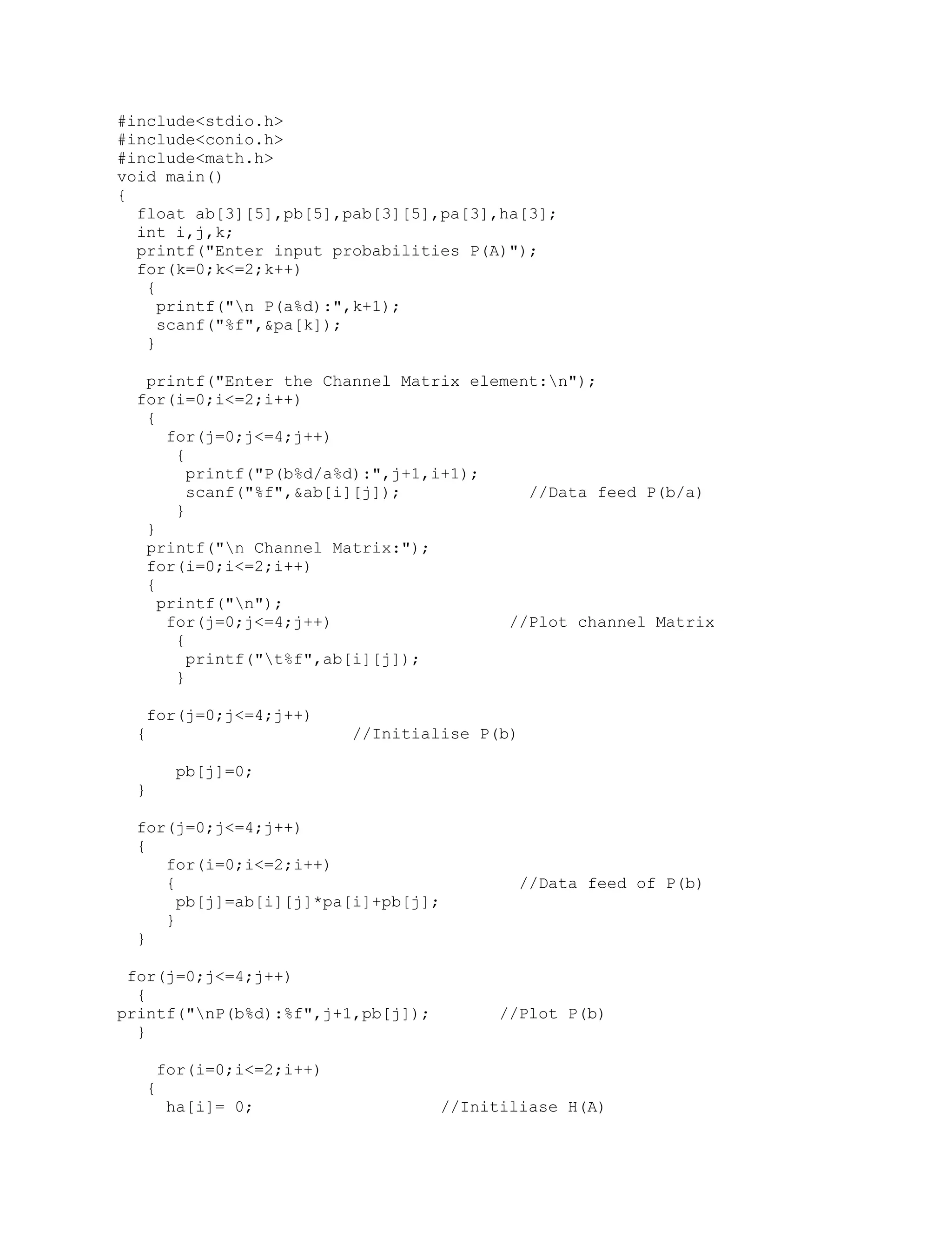 #include<stdio.h>
#include<conio.h>
#include<math.h>
void main()
{
  float ab[3][5],pb[5],pab[3][5],pa[3],ha[3];
  int i,j,k;
  printf("Enter input probabilities P(A)");
  for(k=0;k<=2;k++)
   {
     printf("n P(a%d):",k+1);
     scanf("%f",&pa[k]);
   }

  printf("Enter the Channel Matrix element:n");
 for(i=0;i<=2;i++)
  {
     for(j=0;j<=4;j++)
      {
        printf("P(b%d/a%d):",j+1,i+1);
        scanf("%f",&ab[i][j]);           //Data feed P(b/a)
      }
  }
  printf("n Channel Matrix:");
  for(i=0;i<=2;i++)
  {
    printf("n");
     for(j=0;j<=4;j++)                 //Plot channel Matrix
      {
        printf("t%f",ab[i][j]);
      }

  for(j=0;j<=4;j++)
 {                       //Initialise P(b)

      pb[j]=0;
 }

 for(j=0;j<=4;j++)
 {
    for(i=0;i<=2;i++)
    {                                      //Data feed of P(b)
      pb[j]=ab[i][j]*pa[i]+pb[j];
    }
 }

 for(j=0;j<=4;j++)
  {
printf("nP(b%d):%f",j+1,pb[j]);         //Plot P(b)
  }

     for(i=0;i<=2;i++)
  {
      ha[i]= 0;                    //Initiliase H(A)
 