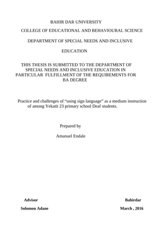 BAHIR DAR UNIVERSITY
COLLEGE OF EDUCATIONAL AND BEHAVIOURAL SCIENCE
DEPARTMENT OF SPECIAL NEEDS AND INCLUSIVE
EDUCATION
THIS THESIS IS SUBMITTED TO THE DEPARTMENT OF
SPECIAL NEEDS AND INCLUSIVE EDUCATION IN
PARTICULAR FULFILLMENT OF THE REQUIREMENTS FOR
BA DEGREE
Practice and challenges of “using sign language” as a medium instruction
of among Yekatit 23 primary school Deaf students.
Prepared by
Amanuel Endale
Advisor Bahirdar
Solomon Adane March , 2016
 
