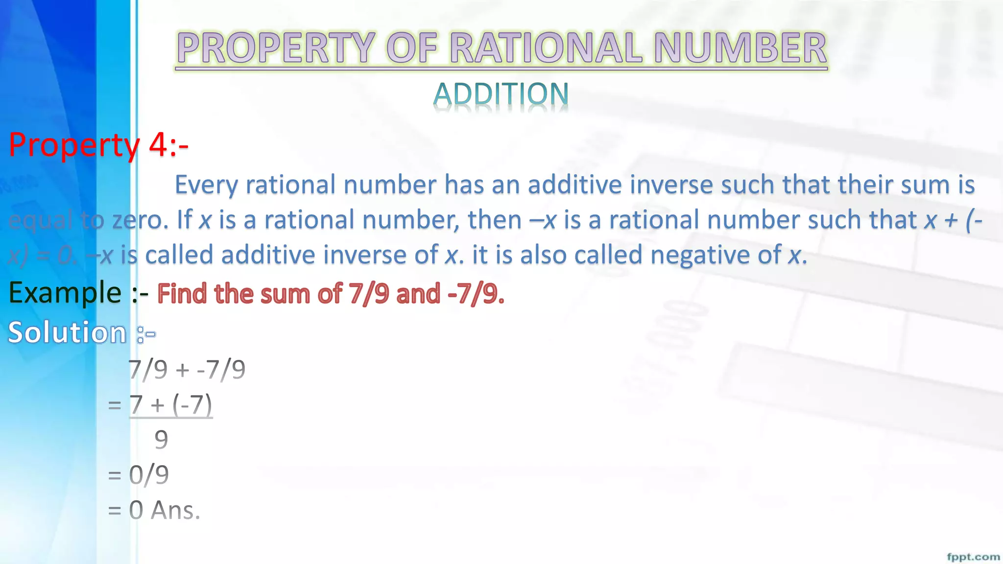 Property 4:-
Every rational number has an additive inverse such that their sum is
equal to zero. If x is a rational number, then –x is a rational number such that x + (-
x) = 0. –x is called additive inverse of x. it is also called negative of x.
Example :-
 
