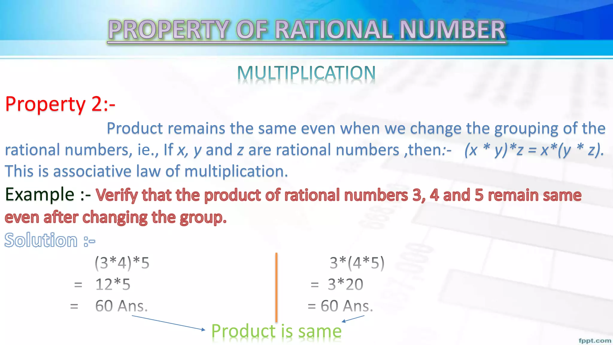 Property 2:-
Product remains the same even when we change the grouping of the
rational numbers, ie., If x, y and z are rational numbers ,then:- (x * y)*z = x*(y * z).
This is associative law of multiplication.
Example :-
Product is same
 