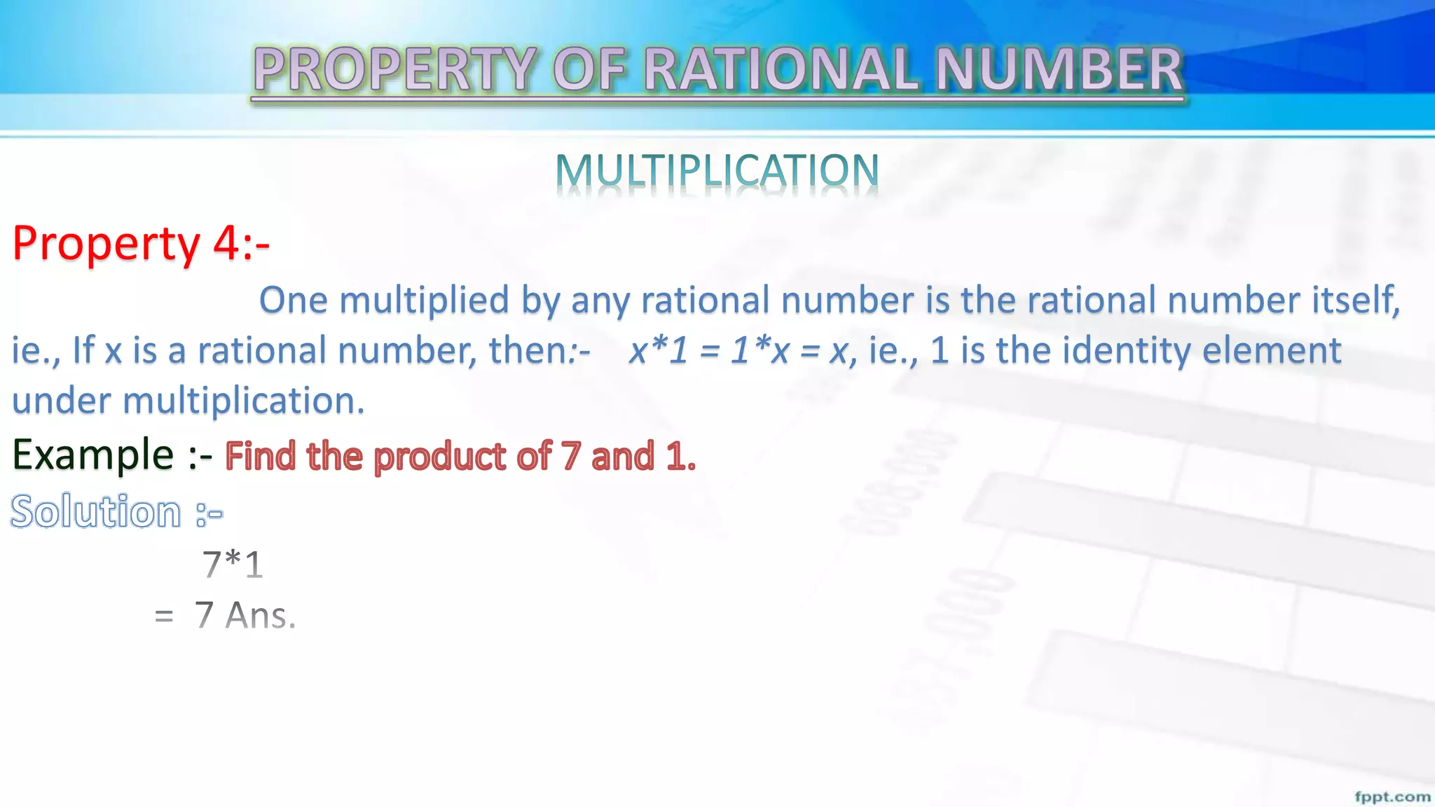 Property 4:-
One multiplied by any rational number is the rational number itself,
ie., If x is a rational number, then:- x*1 = 1*x = x, ie., 1 is the identity element
under multiplication.
Example :-
 