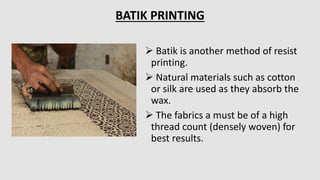  Batik is another method of resist
printing.
 Natural materials such as cotton
or silk are used as they absorb the
wax.
 The fabrics a must be of a high
thread count (densely woven) for
best results.
BATIK PRINTING
 