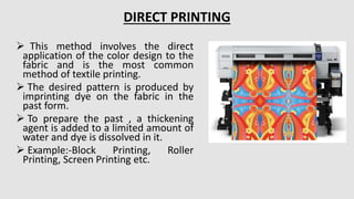  This method involves the direct
application of the color design to the
fabric and is the most common
method of textile printing.
 The desired pattern is produced by
imprinting dye on the fabric in the
past form.
 To prepare the past , a thickening
agent is added to a limited amount of
water and dye is dissolved in it.
 Example:-Block Printing, Roller
Printing, Screen Printing etc.
DIRECT PRINTING
 
