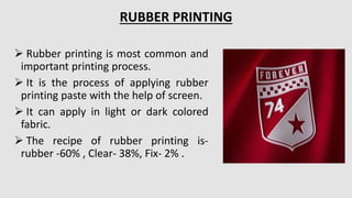  Rubber printing is most common and
important printing process.
 It is the process of applying rubber
printing paste with the help of screen.
 It can apply in light or dark colored
fabric.
 The recipe of rubber printing is-
rubber -60% , Clear- 38%, Fix- 2% .
RUBBER PRINTING
 