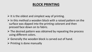  It is the oldest and simplest way of printing.
 In this method a wooden block with a raised pattern on the
surface was dipped into the printing colorant and then
pressed face down on to fabric.
 The desired pattern was obtained by repeating the process
using different colors.
 Generally the wooden block is carved out of hand.
 Printing is done manually
BLOCK PRINTING
 