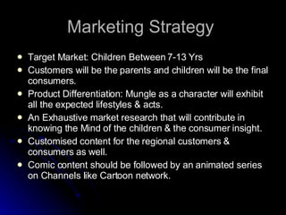 Marketing Strategy  Target Market: Children Between 7-13 Yrs Customers will be the parents and children will be the final consumers. Product Differentiation: Mungle as a character will exhibit all the expected lifestyles & acts. An Exhaustive market research that will contribute in knowing the Mind of the children & the consumer insight. Customised content for the regional customers & consumers as well. Comic content should be followed by an animated series on Channels like Cartoon network. 