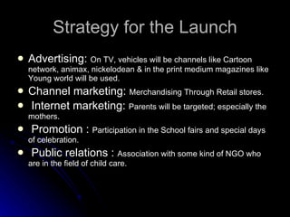 Strategy for the Launch Advertising:  On TV, vehicles will be channels like Cartoon network, animax, nickelodean & in the print medium magazines like Young world will be used. Channel marketing:  Merchandising Through Retail stores. Internet marketing:  Parents will be targeted; especially the mothers. Promotion :  Participation in the School fairs and special days of celebration. Public relations :  Association with some kind of NGO who are in the field of child care. 