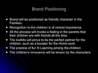 Brand Positioning Brand will be positioned as friendly character in the Families. Recognition to the children is of utmost importance. All the process will invoke a feeling in the parents that their children are with friends all the time. The toolkits will prove to be the perfect partner for the children, such as a booster for the Home work. The practice of fun N Learning among the children. The children’s innocence will be shown by the characters. 
