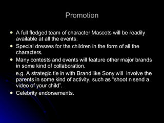 Promotion A full fledged team of character Mascots will be readily available at all the events. Special dresses for the children in the form of all the characters. Many contests and events will feature other major brands in some kind of collaboration. e.g. A strategic tie in with Brand like Sony will  involve the parents in some kind of activity, such as “shoot n send a video of your child”. Celebrity endorsements. 
