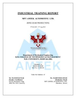 INDUSTRIAL TRAINING REPORT
MPT AMTEK AUTOMOTIVE LTD.
(RING GEAR PRODUCTION)
9th
Feb 2015 - 9th
Aug 2015
Department of Mechanical Engineering
B.M. COLLEGE OF TECHNOLOGY & MANAGEMENT
M.D. UNIVERSITY, ROHTAK (HR)
Submitted by
AMAN KUMAR
Roll No. 11-ME-06
Under the Guidance of
Mr. MANISH KUMAR Mr. MAHENDER SINGH
(Faculty Coordinator) (Production Head)
H.O.D, Mechanical Engg. MPT AMTEK AUTOMOTIVE LTD.
BMCTM, M.D. University Dharuhera, Rewari
 
