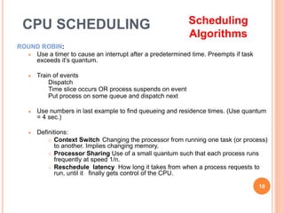 ROUND ROBIN:
 Use a timer to cause an interrupt after a predetermined time. Preempts if task
exceeds it’s quantum.
 Train of events
Dispatch
Time slice occurs OR process suspends on event
Put process on some queue and dispatch next
 Use numbers in last example to find queueing and residence times. (Use quantum
= 4 sec.)
 Definitions:
 Context Switch Changing the processor from running one task (or process)
to another. Implies changing memory.
 Processor Sharing Use of a small quantum such that each process runs
frequently at speed 1/n.
 Reschedule latency How long it takes from when a process requests to
run, until it finally gets control of the CPU.
10
CPU SCHEDULING Scheduling
Algorithms
 