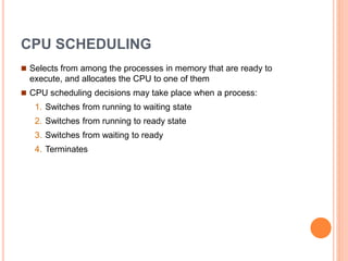CPU SCHEDULING
 Selects from among the processes in memory that are ready to
execute, and allocates the CPU to one of them
 CPU scheduling decisions may take place when a process:
1. Switches from running to waiting state
2. Switches from running to ready state
3. Switches from waiting to ready
4. Terminates
 