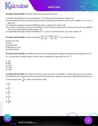 AMAN 2016
4
08. (Espcex (Aman) 2016) Da análise combinatória, pode-se afirmar que
a) o número de múltiplos inteiros e positivos de 11, formados por três algarismos, é igual a 80.
b) a quantidade de números ímpares de quatro algarismos distintos que podemos formar com os dígitos 2, 3, 4, 5 e 6 é
igual a 24.
c) o número de anagramas da palavra ESPCEX que têm as vogais juntas é igual a 60.
d) no cinema, um casal vai sentar-se em uma fileira com dez cadeiras, todas vazias. O número de maneiras que poderão
sentar-se em duas cadeiras vizinhas é igual a 90.
e) a quantidade de funções injetoras definidas em A {1, 3, 5}
= com valores em B {2, 4, 6, 8}
= é igual a 24.
09. (Espcex (Aman) 2016) A solução da equação
3!(x 1)! 182(x 2)! x!
4(x 3)! 2(x 2)!
− − −
=
− −
é um número natural
a) maior que nove.
b) ímpar.
c) cubo perfeito.
d) divisível por cinco.
e) múltiplo de três.
10. (Espcex (Aman) 2016) As medidas das arestas de um paralelepípedo retângulo são diretamente proporcionais a 3, 4
e 5 e a soma dessas medidas é igual a 48 cm. Então a medida da sua área total, em 2
cm , é
a) 752
b) 820
c) 1.024
d) 1.302
e) 1.504
11. (Espcex (Aman) 2016) Um recipiente cilíndrico, cujo raio da base tem medida R, contém água até uma certa altura.
Uma esfera de aço é mergulhada nesse recipiente ficando totalmente submersa, sem haver transbordamento de água. Se
a altura da água subiu
9
R,
16
então o raio da esfera mede
a)
2
R
3
b)
3
R
4
c)
4
R
9
d)
1
R
3
e)
9
R
16
 