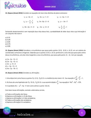 AMAN 2016
5
12. (Espcex (Aman) 2016) Considere as equações de nove retas distintas do plano cartesiano:
1
r : y 3x 2
= − 2
r : 3x y 1 0
+ + = 3
r : x 3y 1 0
− − + =
4
x 1
r : y
3 3
=
− + 5
r : 3x 9y 2 0
+ + = 6
r : y 3x 7
=
− +
7
r : 6x 2y 4 0
+ + = 8
r : 3x y 9 0
− − − = 9
x y
r : 1
3 2
+ =
Sorteando aleatoriamente e sem reposição duas retas dessa lista, a probabilidade de obter duas retas cuja interseção é
um conjunto não vazio é
a) 0,15
b) 0,25
c) 0,50
d) 0,75
e) 0,85
13. (Espcex (Aman) 2016) Considere a circunferência que passa pelos pontos (0, 0), (0, 6) e (4, 0) em um sistema de
coordenadas cartesianas ortogonais. Sabendo que os pontos (0, 6) e (4, 0) pertencem a uma reta que passa pelo centro
dessa circunferência, uma das retas tangentes a essa circunferência, que passa pelo ponto (3, 2),
− tem por equação
a) 3x 2y 13 0
− − =
b) 2x 3y 12 0
− − =
c) 2x y 8 0
− − =
d) x 5y 13 0
− − =
e) 8x 3y 18 0
+ − =
14. (Espcex (Aman) 2016) Considere as afirmações:
I. Uma elipse tem como focos os pontos 1
F ( 3, 0),
− 2
F (3, 0) e a medida do eixo maior é 8. Sua equação é
2 2
x y
1.
16 7
+ =
II. Os focos de uma hipérbole são 1
F ( 10, 0),
− 2
F (10, 0) e sua excentricidade é
5
.
3
Sua equação é 2 2
16x 9y 576.
− =
III. A parábola 2
8x y 6y 9
=
− + − tem como vértice o ponto V(3, 0).
Com base nessas afirmações, assinale a alternativa correta.
a) Todas as afirmações são falsas.
b) Apenas as afirmações I e III são falsas.
c) Apenas as afirmações I e II são verdadeiras.
d) Todas as afirmações são verdadeiras.
e) Apenas a afirmação III é verdadeira.
 
