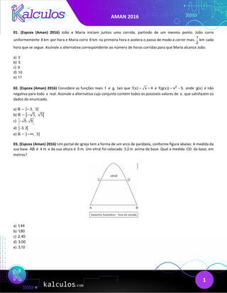 AMAN 2016
1
01. (Espcex (Aman) 2016) João e Maria iniciam juntos uma corrida, partindo de um mesmo ponto. João corre
uniformemente 8 km por hora e Maria corre 6 km na primeira hora e acelera o passo de modo a correr mais
1
km
2
cada
hora que se segue. Assinale a alternativa correspondente ao número de horas corridas para que Maria alcance João.
a) 3
b) 5
c) 9
d) 10
e) 11
02. (Espcex (Aman) 2016) Considere as funções reais f e g, tais que f(x) x 4
= + e 2
f(g(x)) x 5,
= − onde g(x) é não
negativa para todo x real. Assinale a alternativa cujo conjunto contém todos os possíveis valores de x, que satisfazem os
dados do enunciado.
a) ℝ − ]−3,  3[
b) ℝ − �−√5, √5�
c) 5, 5
 
−
 
d) ] [
3, 3
−
e) ℝ − ]−∞,  3[
03. (Espcex (Aman) 2016) Um portal de igreja tem a forma de um arco de parábola, conforme figura abaixo. A medida da
sua base AB é 4 m e da sua altura é 5 m. Um vitral foi colocado 3,2 m acima da base. Qual a medida CD da base, em
metros?
a) 1,44
b) 1,80
c) 2,40
d) 3,00
e) 3,10
 