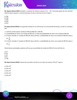AMAN 2019
3
06. (Espcex (Aman) 2019) Considere o conjunto de números naturais {1, 2, ,15}.
 Formando grupos de três números
distintos desse conjunto, o número de grupos em que a soma dos termos é ímpar é
a) 168.
b) 196.
c) 224.
d) 227.
e) 231.
07. (Espcex (Aman) 2019) Enrico guardou moedas em um cofrinho por um certo período de tempo e, ao abri-lo, constatou
que:
I. o cofrinho contém apenas moedas de R$ 0,25, R$ 0,50 e R$ 1,00.
II. a probabilidade de retirar uma moeda de R$ 0,25 é o triplo da probabilidade de retirar uma moeda de R$ 0,50.
III. se forem retiradas 21 moedas de R$ 0,25 desse cofrinho, a probabilidade de retirar uma moeda de R$ 0,50 passa a
ser
9
.
40
IV. se forem retiradas 9 moedas de R$ 0,50 desse cofrinho, a probabilidade de retirar uma moeda de R$ 1,00 passa a
ser
1
.
4
Diante dessas constatações, podemos afirmar que a quantidade de moedas de R$ 0,25 nesse cofrinho era
a) 27.
b) 32.
c) 33.
d) 81.
e) 108.
08. (Espcex (Aman) 2019) O volume de uma esfera inscrita em um cubo com volume 3
216 cm é igual a
a) 3
38 cm .
π
b) 3
36 cm .
π
c) 3
34 cm .
π
d) 3
32 cm .
π
e) 3
30 cm .
π
 