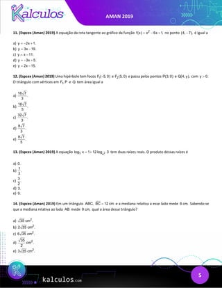 AMAN 2019
5
11. (Espcex (Aman) 2019) A equação da reta tangente ao gráfico da função 2
f(x) x 6x 1,
= − + no ponto (4, 7),
− é igual a
a) y 2x 1.
=
− +
b) y 3x 19.
= −
c) y x 11.
= −
d) y 3x 5.
=
− +
e) y 2x 15.
= −
12. (Espcex (Aman) 2019) Uma hipérbole tem focos 1
F ( 5, 0)
− e 2
F (5, 0) e passa pelos pontos P(3, 0) e Q(4, y), com y 0.
>
O triângulo com vértices em 1
F , P e Q tem área igual a
a)
16 7
.
3
b)
16 7
.
5
c)
32 7
.
3
d)
8 7
.
3
e)
8 7
.
5
13. (Espcex (Aman) 2019) A equação 2
3 x
log x 1 12 log 3
= + tem duas raízes reais. O produto dessas raízes é
a) 0.
b)
1
.
3
c)
3
.
2
d) 3.
e) 9.
14. (Espcex (Aman) 2019) Em um triângulo ABC, BC 12 cm
= e a mediana relativa a esse lado mede 6 cm. Sabendo-se
que a mediana relativa ao lado AB mede 9 cm, qual a área desse triângulo?
a) 2
35 cm .
b) 2
2 35 cm .
c) 2
6 35 cm .
d) 2
35
cm .
2
e) 2
3 35 cm .
 