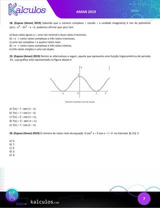 AMAN 2019
7
18. (Espcex (Aman) 2019) Sabendo que o número complexo i (sendo i a unidade imaginária) é raiz do polinômio
5 4
p(x) x 2x x 2,
= − − + podemos afirmar que p(x) tem
a) duas raízes iguais a i, uma raiz racional e duas raízes irracionais.
b) i e i
− como raízes complexas e três raízes irracionais.
c) uma raiz complexa i e quatro raízes reais.
d) i e i
− como raízes complexas e três raízes inteiras.
e) três raízes simples e uma raiz dupla.
19. (Espcex (Aman) 2019) Dentre as alternativas a seguir, aquela que apresenta uma função trigonométrica de período
2 ,
π cujo gráfico está representado na figura abaixo é
a) f(x) 1 sen ( x).
π
=
− −
b) f(x) 1 cos ( x).
π
=
+ −
c) f(x) 2 cos ( x).
π
=
− +
d) f(x) 2 sen ( x).
π
=
− +
e) f(x) 1 cos ( x).
π
=
− −
20. (Espcex (Aman) 2019) O número de raízes reais da equação 2
2 cos x 3 cos x 1 0
+ + = no intervalo ]0, 2 [
π é
a) 0.
b) 1.
c) 2.
d) 3.
e) 4.
 