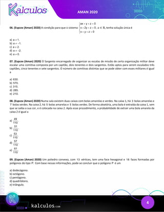 AMAN 2020
4
06. (Espcex (Aman) 2020) A condição para que o sistema
ax y z 0
x 2y z 0,
x y z 0
+ + =


+ + =

 + + =

𝑎𝑎 ∈ ℝ, tenha solução única é
a) a 1.
≠
b) a 1.
≠ −
c) a 2.
≠
d) a 2.
≠ −
e) a 0.
≠
07. (Espcex (Aman) 2020) O Sargento encarregado de organizar as escalas de missão de certa organização militar deve
escalar uma comitiva composta por um capitão, dois tenentes e dois sargentos. Estão aptos para serem escalados três
capitães, cinco tenentes e sete sargentos. O número de comitivas distintas que se pode obter com esses militares é igual
a
a) 630.
b) 570.
c) 315.
d) 285.
e) 210.
08. (Espcex (Aman) 2020) Numa sala existem duas caixas com bolas amarelas e verdes. Na caixa 1, há 3 bolas amarelas e
7 bolas verdes. Na caixa 2, há 5 bolas amarelas e 5 bolas verdes. De forma aleatória, uma bola é extraída da caixa 1, sem
que se saiba a sua cor, e é colocada na caixa 2. Após esse procedimento, a probabilidade de extrair uma bola amarela da
caixa 2 é igual a
a)
49
.
110
b)
51
.
110
c)
53
.
110
d)
57
.
110
e)
61
.
110
09. (Espcex (Aman) 2020) Um poliedro convexo, com 13 vértices, tem uma face hexagonal e 18 faces formadas por
polígonos do tipo P. Com base nessas informações, pode-se concluir que o polígono P é um
a) dodecágono.
b) octógono.
c) pentágono.
d) quadrilátero.
e) triângulo.
 