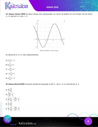 AMAN 2020
8
19. (Espcex (Aman) 2020) Na figura abaixo está representado um trecho do gráfico de uma função real da forma
y m sen (nx) k,
=
⋅ + com n 0.
>
Os valores de m, n e k, são, respectivamente
a) 3,
3
π
e 1.
−
b) 6,
6
π
e 1.
c) 3,
6
π
− e 1.
d) 3,
3
π
− e 1.
e) 3,
6
π
e 1.
−
20. (Espcex (Aman) 2020) O conjunto solução da inequação 2
2 cos x sen x 2,
+ > no intervalo [0, ],
π é
a) 0,
6
π
 
 
 
b)
5
,
6
π
π
 
 
 
c)
2
0, ,
3 3
π π
π
   
∪
   
   
d) 0,
3
π
 
 
 
e)
5
0, ,
6 6
π π
π
   
∪
   
   
 