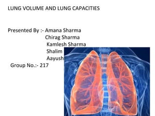 LUNG VOLUME AND LUNG CAPACITIES
Presented By :- Amana Sharma
Chirag Sharma
Kamlesh Sharma
Shalim
Aayush
Group No.:- 217
 