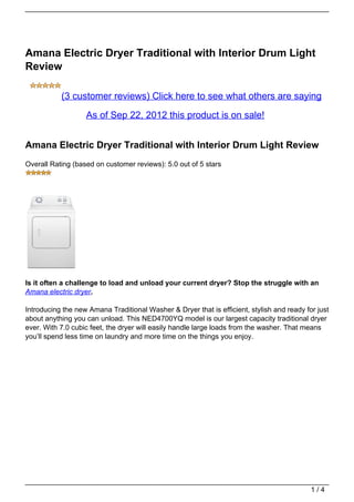 Amana Electric Dryer Traditional with Interior Drum Light
Review

           (3 customer reviews) Click here to see what others are saying

                   As of Sep 22, 2012 this product is on sale!


Amana Electric Dryer Traditional with Interior Drum Light Review
Overall Rating (based on customer reviews): 5.0 out of 5 stars




Is it often a challenge to load and unload your current dryer? Stop the struggle with an
Amana electric dryer.

Introducing the new Amana Traditional Washer & Dryer that is efficient, stylish and ready for just
about anything you can unload. This NED4700YQ model is our largest capacity traditional dryer
ever. With 7.0 cubic feet, the dryer will easily handle large loads from the washer. That means
you’ll spend less time on laundry and more time on the things you enjoy.




                                                                                            1/4
 