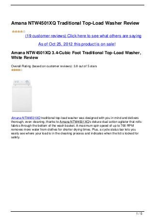 Amana NTW4501XQ Traditional Top-Load Washer Review

          (19 customer reviews) Click here to see what others are saying

                   As of Oct 25, 2012 this product is on sale!

Amana NTW4501XQ 3.4-Cubic Foot Traditional Top-Load Washer,
White Review
Overall Rating (based on customer reviews): 3.8 out of 5 stars




Amana NTW4501XQ traditional top-load washer was designed with you in mind and delivers
thorough, even cleaning, thanks to Amana NTW4501XQ‘s deluxe dual action agitator that rolls
fabrics through the bottom of the wash basket. A maximum spin speed of up to 700 RPM
removes more water from clothes for shorter drying times. Plus, a cycle status bar lets you
easily see where your load is in the cleaning process and indicates when the lid is locked for
safety.




                                                                                          1/5
 
