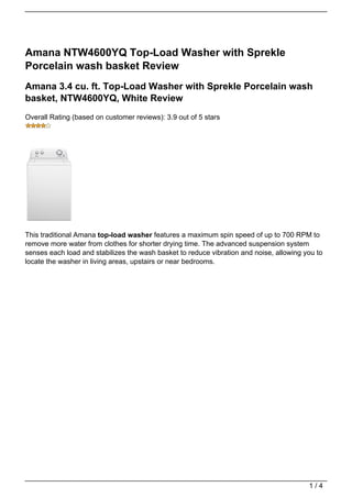 Amana NTW4600YQ Top-Load Washer with Sprekle
Porcelain wash basket Review
Amana 3.4 cu. ft. Top-Load Washer with Sprekle Porcelain wash
basket, NTW4600YQ, White Review
Overall Rating (based on customer reviews): 3.9 out of 5 stars




This traditional Amana top-load washer features a maximum spin speed of up to 700 RPM to
remove more water from clothes for shorter drying time. The advanced suspension system
senses each load and stabilizes the wash basket to reduce vibration and noise, allowing you to
locate the washer in living areas, upstairs or near bedrooms.




                                                                                         1/4
 