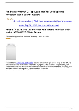 Amana NTW4600YQ Top-Load Washer with Sprekle
Porcelain wash basket Review

           (8 customer reviews) Click here to see what others are saying

                   As of Sep 30, 2012 this product is on sale!

Amana 3.4 cu. ft. Top-Load Washer with Sprekle Porcelain wash
basket, NTW4600YQ, White Review
Overall Rating (based on customer reviews): 3.9 out of 5 stars




This traditional Amana top-load washer features a maximum spin speed of up to 700 RPM to
remove more water from clothes for shorter drying time. The advanced suspension system
senses each load and stabilizes the wash basket to reduce vibration and noise, allowing you to
locate the washer in living areas, upstairs or near bedrooms.




                                                                                         1/4
 