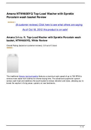 Amana NTW4600YQ Top-Load Washer with Sprekle
Porcelain wash basket Review

           (8 customer reviews) Click here to see what others are saying

                   As of Oct 18, 2012 this product is on sale!


Amana 3.4 cu. ft. Top-Load Washer with Sprekle Porcelain wash
basket, NTW4600YQ, White Review
Overall Rating (based on customer reviews): 3.9 out of 5 stars




This traditional Amana top-load washer features a maximum spin speed of up to 700 RPM to
remove more water from clothes for shorter drying time. The advanced suspension system
senses each load and stabilizes the wash basket to reduce vibration and noise, allowing you to
locate the washer in living areas, upstairs or near bedrooms.




                                                                                         1/4
 