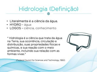 • Literalmente é a ciência da água.
• HYDRO - água
• LOGOS - ciência, conhecimento
" Hidrologia é a ciência que trata da água
na Terra, sua ocorrência, circulação e
distribuição, suas propriedades físicas e
químicas, e sua reação com o meio
ambiente, incluindo sua relação com as
formas vivas."
(Federal Council for Sciences and Technology, 1962)
 