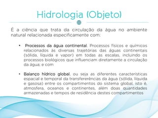 É a ciência que trata da circulação da água no ambiente
natural relacionada especificamente com:
• Processos da água continental. Processos físicos e químicos
relacionados às diversas trajetórias das águas continentais
(sólida, líquida e vapor) em todas as escalas, incluindo os
processos biológicos que influenciam diretamente a circulação
da água; e com
• Balanço hídrico global, ou seja as diferentes características
espacial e temporal da transfererências da água (sólida, líquida
e gasosa) entre os compartimentos do sistema global, isto é,
atmosfera, oceanos e continentes, além doas quantidades
armazenadas e tempos de residência destes compartimentos
 