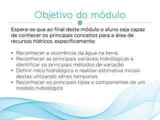 Espera-se que ao final deste módulo o aluno seja capaz
de conhecer os principais conceitos para a área de
recursos hídricos, especificamente:
• Reconhecer a ocorrência da água na terra;
• Reconhecer as principais variáveis hidrológicas e
identificar os principais métodos de variação
• Definir risco hidrológico e realizar estimativa iniciais
destes utilizando séries temporais
• Reconhecer os principais tipos e componentes de um
modelo hidrológico
 