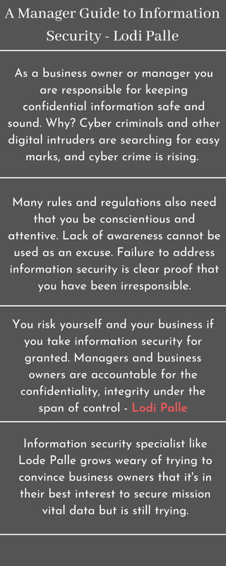 A Manager Guide to Information
Security - Lodi Palle
As a business owner or manager you
are responsible for keeping
confidential information safe and
sound. Why? Cyber criminals and other
digital intruders are searching for easy
marks, and cyber crime is rising.
Many rules and regulations also need
that you be conscientious and
attentive. Lack of awareness cannot be
used as an excuse. Failure to address
information security is clear proof that
you have been irresponsible.
You risk yourself and your business if
you take information security for
granted. Managers and business
owners are accountable for the
confidentiality, integrity under the
span of control - Lodi Palle
Information security specialist like
Lode Palle grows weary of trying to
convince business owners that it's in
their best interest to secure mission
vital data but is still trying.
 