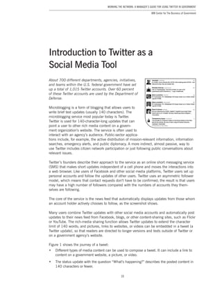 10
Working the Network: A Manager’s Guide for Using Twitter in Government
IBM Center for The Business of Government
About 700 different departments, agencies, initiatives,
and teams within the U.S. federal government have set
up a total of 1,015 Twitter accounts. Over 60 percent
of these Twitter accounts are used by the Department of
Defense.
Microblogging is a form of blogging that allows users to
write brief text updates (usually 140 characters). The
microblogging service most popular today is Twitter.
Twitter is used for 140-character-long updates that can
point a user to other rich media content on a govern-
ment organization’s website. The service is often used to
interact with an agency’s audience. Public-sector applica-
tions include, for example, the active distribution of mission-relevant information, information
searches, emergency alerts, and public diplomacy. A more indirect, almost passive, way to
use Twitter includes citizen network participation or just following public conversations about
relevant issues.
Twitter’s founders describe their approach to the service as an online short messaging service
(SMS) that makes short updates independent of a cell phone and moves the interactions into
a web browser. Like users of Facebook and other social media platforms, Twitter users set up
personal accounts and follow the updates of other users. Twitter uses an asymmetric follower
model, which means that contact requests don’t have to be confirmed; the result is that users
may have a high number of followers compared with the numbers of accounts they them-
selves are following.
The core of the service is the news feed that automatically displays updates from those whom
an account holder actively chooses to follow, as the screenshot shows.
Many users combine Twitter updates with other social media accounts and automatically post
updates to their news feed from Facebook, blogs, or other content-sharing sites, such as Flickr
or YouTube. The rich-media sharing function allows Twitter updates to extend the character
limit of 140 words; and pictures, links to websites, or videos can be embedded in a tweet (a
Twitter update), so that readers are directed to longer versions and texts outside of Twitter or
on a government agency’s website.
Figure 1 shows the journey of a tweet:
•	 Different types of media content can be used to compose a tweet. It can include a link to
content on a government website, a picture, or video.
•	 The status update with the question “What’s happening?” describes the posted content in
140 characters or fewer.
Introduction to Twitter as a
Social Media Tool
 