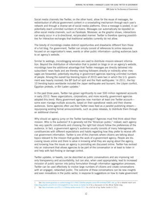 12
Working the Network: A Manager’s Guide for Using Twitter in Government
IBM Center for The Business of Government
Social media channels like Twitter, on the other hand, allow for the reuse of messages, for
redistribution of official government content in a snowballing mechanism through each user’s
network and through a diverse set of social media platforms. Once a message is posted, it can
potentially reach unlimited numbers of citizens. Messages can automatically be reposted on
other social media channels, such as Facebook. Moreover, as the graphic shows, interactions
can easily occur in a bi-directional, reciprocated manner. Twitter is therefore opening possibili-
ties for interactive exchanges that traditional websites currently do not allow.
The brevity of microblogs creates distinct opportunities and drawbacks different from those
of a full blog. For government, Twitter can simply consist of references to online resources
focused on an organization’s news, events or other public information—pulling audiences back
to an agency’s website.
Similar to weblogs, microblogging services are used to distribute mission-relevant informa-
tion. Beyond the distribution of information that is posted on blogs or on an agency’s website,
microblogs have the additional advantage that Twitter messages are directly delivered into
subscribers’ news feeds and are thereby reaching followers directly or indirectly when mes-
sages are forwarded, potentially resulting in government agencies reaching unlimited numbers
of people. Among the overall top trending topics of 2010 were two in which the U.S. govern-
ment was heavily involved: the BP Gulf oil spill and the Haiti earthquake.1
In 2011, the top
10 trending topics worldwide included the Japan earthquake and tsunami, the Libyan conflict,
Egyptian protests, or Bin Laden updates.2
In the past three years, Twitter has grown significantly to over 500 million registered accounts
in early 2012. News organizations, corporations, and more recently, government agencies
adopted this trend. Many government agencies now maintain at least one Twitter account—
some even manage multiple accounts, based on their operational needs and their diverse
audiences. Some agencies often use their Twitter news feed as a parallel publishing stream—
repurposing existing formal announcements, such as press releases, to distribute them through
an additional channel.
Why should an agency jump on the Twitter bandwagon? Agencies must first think about their
mission. Who is the audience? It is generally not the “American public;” instead, each agency
has very specific constituents and choosing the right tool should follow the preferences of the
audience. In fact, a government agency’s audience usually consists of many heterogeneous
constituencies with different expectations and habits regarding how they prefer to receive offi-
cial government information. Twitter is one of the channels where citizens are talking about
topics relevant to the mission that guides the work of a government agency. People are dis-
cussing issues online and there is value in knowing what they are saying about the agency,
and knowing how the issues an agency is promoting are discussed online. Twitter has evolved
into an instrument that allows agencies to be part of the conversation or at least to listen in
and help with fact-finding or damage control.
Twitter updates, or tweets, can be described as public conversations and are improving not
only transparency and accountability, but can also, when used appropriately, lead to increased
inclusion of public opinion into policy formulation through information aggregation processes.
Twitter can be used effectively to involve large numbers of citizens and create conversations
with an engaged, networked public. The outcome of these conversations can be new insights
and even innovations in the public sector, in response to suggestions on how to make government
1.	See http://www.guardian.co.uk/technology/2011/feb/13/twitter-peoples-voice-fifth-birthday?CMP=twt_gu for a detailed report and
(http://blog.twitter.com/2010/12/hindsight2010-top-trends-on-twitter.html) for a discussion on the official Twitter blog.
2.	See http://mashable.com/2011/12/06/top-twitter-trends-2011/ for a full list of top Twitter trends in 2011.
 