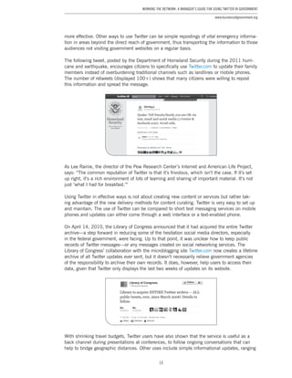 13
Working the Network: A Manager’s Guide for Using Twitter in Government
www.businessofgovernment.org
more effective. Other ways to use Twitter can be simple repostings of vital emergency informa-
tion in areas beyond the direct reach of government, thus transporting the information to those
audiences not visiting government websites on a regular basis.
The following tweet, posted by the Department of Homeland Security during the 2011 hurri-
cane and earthquake, encourages citizens to specifically use Twitter.com to update their family
members instead of overburdening traditional channels such as landlines or mobile phones.
The number of retweets (displayed 100+) shows that many citizens were willing to repost
this information and spread the message.
As Lee Rainie, the director of the Pew Research Center’s Internet and American Life Project,
says: “The common reputation of Twitter is that it’s frivolous, which isn’t the case. If it’s set
up right, it’s a rich environment of lots of learning and sharing of important material. It’s not
just ‘what I had for breakfast.’”
Using Twitter in effective ways is not about creating new content or services but rather tak-
ing advantage of the new delivery methods for content curating. Twitter is very easy to set up
and maintain. The use of Twitter can be compared to short text messaging services on mobile
phones and updates can either come through a web interface or a text-enabled phone.
On April 14, 2010, the Library of Congress announced that it had acquired the entire Twitter
archive—a step forward in reducing some of the hesitation social media directors, especially
in the federal government, were facing. Up to that point, it was unclear how to keep public
records of Twitter messages—or any messages created on social networking services. The
Library of Congress’ collaboration with the microblogging site Twitter.com now creates a lifetime
archive of all Twitter updates ever sent, but it doesn’t necessarily relieve government agencies
of the responsibility to archive their own records. It does, however, help users to access their
data, given that Twitter only displays the last two weeks of updates on its website.
With shrinking travel budgets, Twitter users have also shown that the service is useful as a
back channel during presentations at conferences, to follow ongoing conversations that can
help to bridge geographic distances. Other uses include simple informational updates, ranging
 